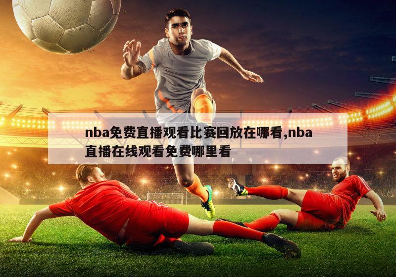 nba免费直播观看比赛回放在哪看,nba直播在线观看免费哪里看